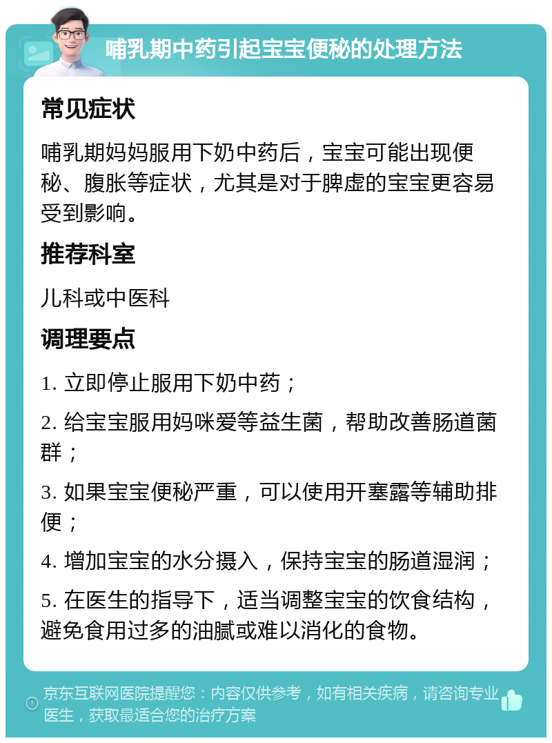 哺乳期中药引起宝宝便秘的处理方法 常见症状 哺乳期妈妈服用下奶中药后，宝宝可能出现便秘、腹胀等症状，尤其是对于脾虚的宝宝更容易受到影响。 推荐科室 儿科或中医科 调理要点 1. 立即停止服用下奶中药； 2. 给宝宝服用妈咪爱等益生菌，帮助改善肠道菌群； 3. 如果宝宝便秘严重，可以使用开塞露等辅助排便； 4. 增加宝宝的水分摄入，保持宝宝的肠道湿润； 5. 在医生的指导下，适当调整宝宝的饮食结构，避免食用过多的油腻或难以消化的食物。