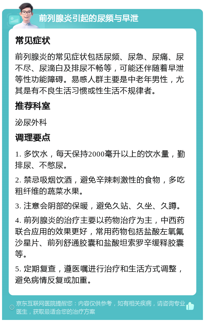 前列腺炎引起的尿频与早泄 常见症状 前列腺炎的常见症状包括尿频、尿急、尿痛、尿不尽、尿滴白及排尿不畅等，可能还伴随着早泄等性功能障碍。易感人群主要是中老年男性，尤其是有不良生活习惯或性生活不规律者。 推荐科室 泌尿外科 调理要点 1. 多饮水，每天保持2000毫升以上的饮水量，勤排尿、不憋尿。 2. 禁忌吸烟饮酒，避免辛辣刺激性的食物，多吃粗纤维的蔬菜水果。 3. 注意会阴部的保暖，避免久站、久坐、久蹲。 4. 前列腺炎的治疗主要以药物治疗为主，中西药联合应用的效果更好，常用药物包括盐酸左氧氟沙星片、前列舒通胶囊和盐酸坦索罗辛缓释胶囊等。 5. 定期复查，遵医嘱进行治疗和生活方式调整，避免病情反复或加重。