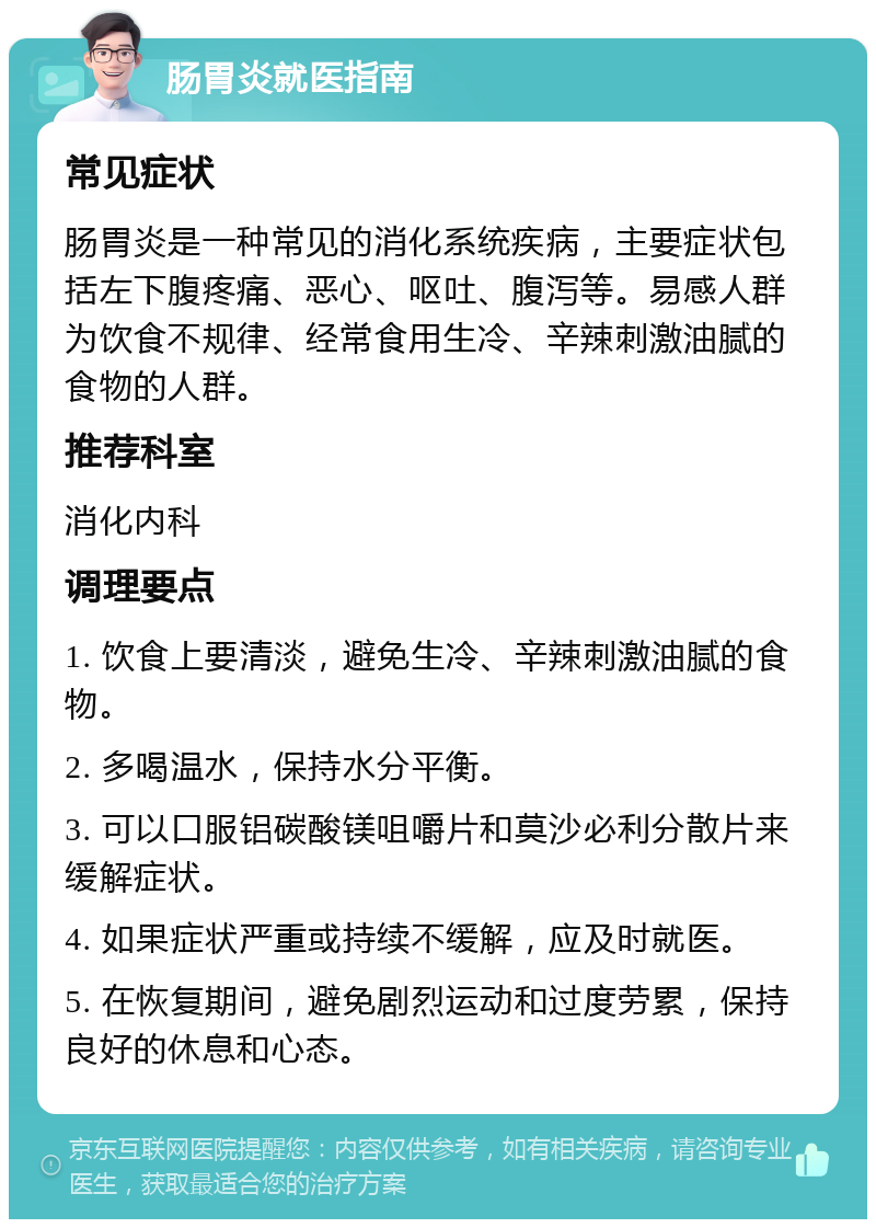 肠胃炎就医指南 常见症状 肠胃炎是一种常见的消化系统疾病，主要症状包括左下腹疼痛、恶心、呕吐、腹泻等。易感人群为饮食不规律、经常食用生冷、辛辣刺激油腻的食物的人群。 推荐科室 消化内科 调理要点 1. 饮食上要清淡，避免生冷、辛辣刺激油腻的食物。 2. 多喝温水，保持水分平衡。 3. 可以口服铝碳酸镁咀嚼片和莫沙必利分散片来缓解症状。 4. 如果症状严重或持续不缓解，应及时就医。 5. 在恢复期间，避免剧烈运动和过度劳累，保持良好的休息和心态。