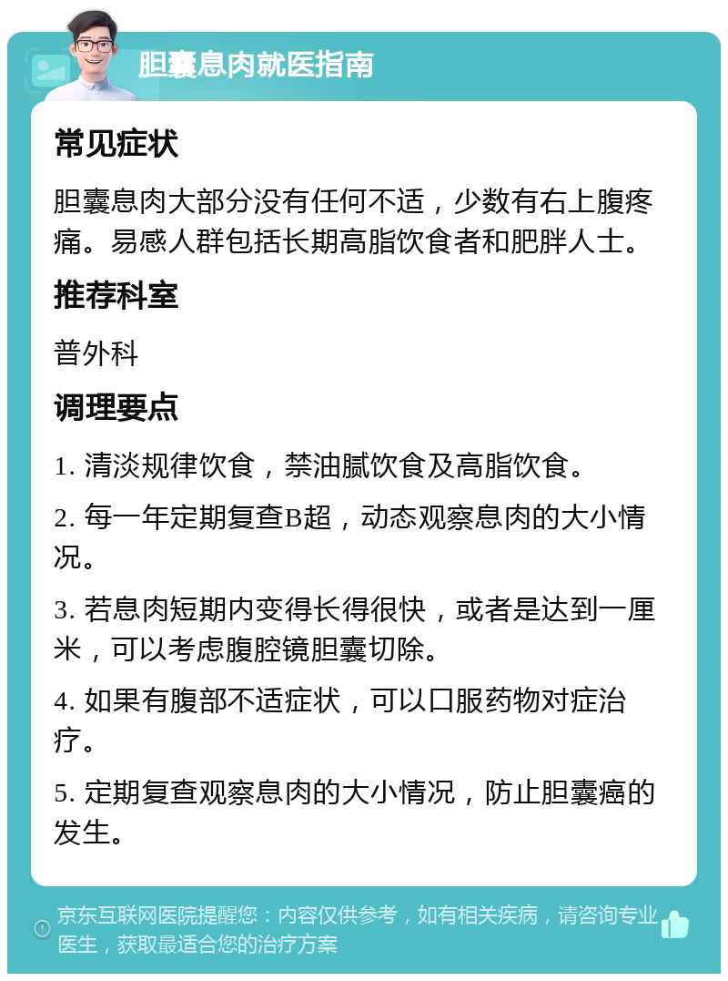 胆囊息肉就医指南 常见症状 胆囊息肉大部分没有任何不适，少数有右上腹疼痛。易感人群包括长期高脂饮食者和肥胖人士。 推荐科室 普外科 调理要点 1. 清淡规律饮食，禁油腻饮食及高脂饮食。 2. 每一年定期复查B超，动态观察息肉的大小情况。 3. 若息肉短期内变得长得很快，或者是达到一厘米，可以考虑腹腔镜胆囊切除。 4. 如果有腹部不适症状，可以口服药物对症治疗。 5. 定期复查观察息肉的大小情况，防止胆囊癌的发生。