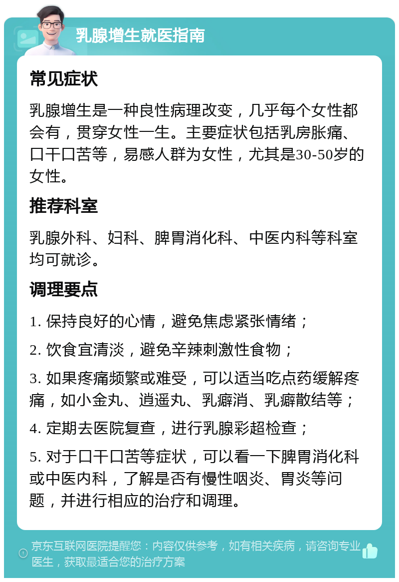 乳腺增生就医指南 常见症状 乳腺增生是一种良性病理改变，几乎每个女性都会有，贯穿女性一生。主要症状包括乳房胀痛、口干口苦等，易感人群为女性，尤其是30-50岁的女性。 推荐科室 乳腺外科、妇科、脾胃消化科、中医内科等科室均可就诊。 调理要点 1. 保持良好的心情，避免焦虑紧张情绪； 2. 饮食宜清淡，避免辛辣刺激性食物； 3. 如果疼痛频繁或难受，可以适当吃点药缓解疼痛，如小金丸、逍遥丸、乳癖消、乳癖散结等； 4. 定期去医院复查，进行乳腺彩超检查； 5. 对于口干口苦等症状，可以看一下脾胃消化科或中医内科，了解是否有慢性咽炎、胃炎等问题，并进行相应的治疗和调理。