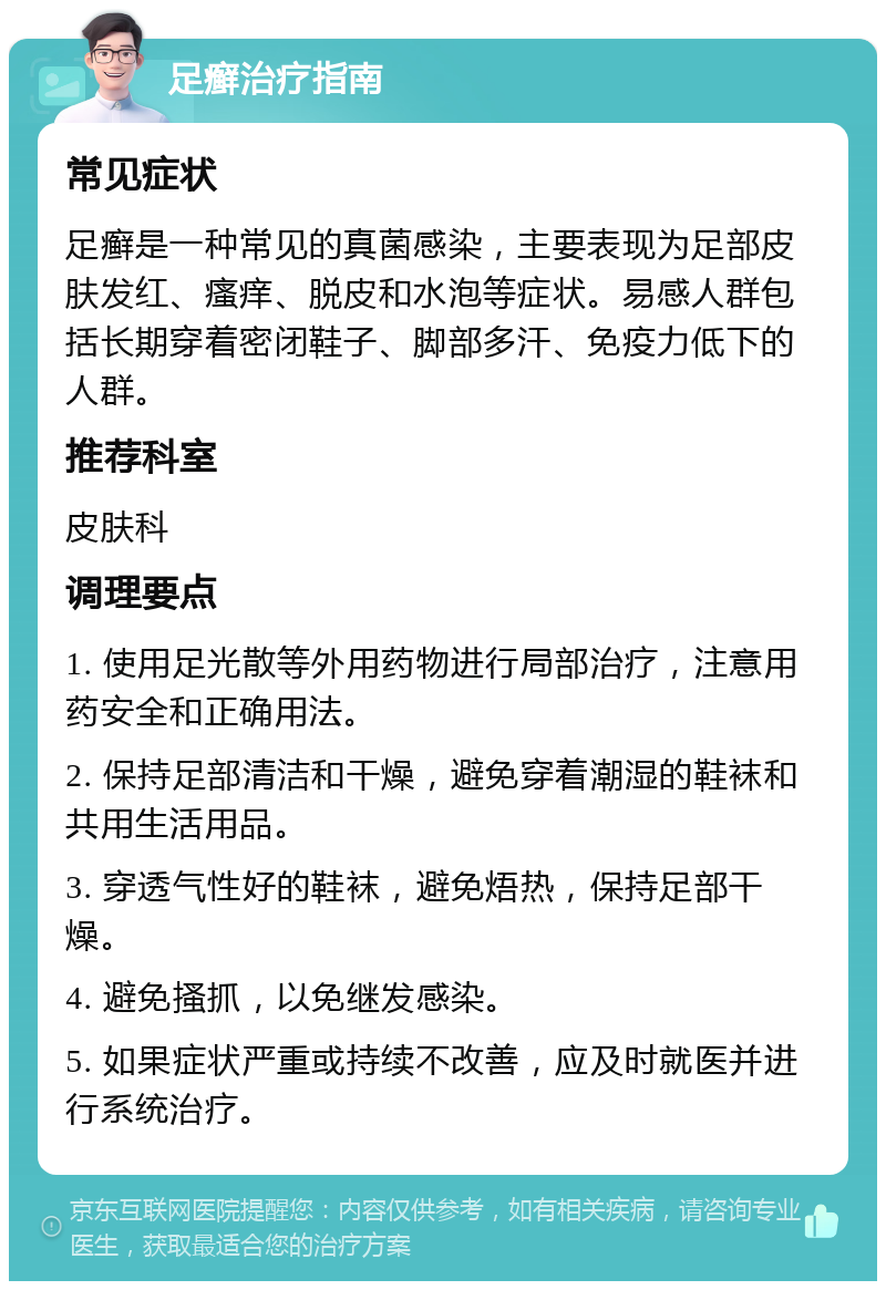 足癣治疗指南 常见症状 足癣是一种常见的真菌感染，主要表现为足部皮肤发红、瘙痒、脱皮和水泡等症状。易感人群包括长期穿着密闭鞋子、脚部多汗、免疫力低下的人群。 推荐科室 皮肤科 调理要点 1. 使用足光散等外用药物进行局部治疗，注意用药安全和正确用法。 2. 保持足部清洁和干燥，避免穿着潮湿的鞋袜和共用生活用品。 3. 穿透气性好的鞋袜，避免焐热，保持足部干燥。 4. 避免搔抓，以免继发感染。 5. 如果症状严重或持续不改善，应及时就医并进行系统治疗。