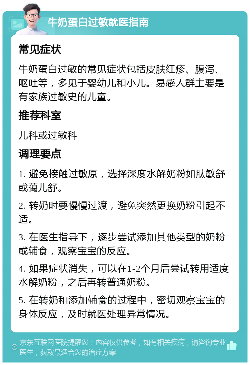 牛奶蛋白过敏就医指南 常见症状 牛奶蛋白过敏的常见症状包括皮肤红疹、腹泻、呕吐等，多见于婴幼儿和小儿。易感人群主要是有家族过敏史的儿童。 推荐科室 儿科或过敏科 调理要点 1. 避免接触过敏原，选择深度水解奶粉如肽敏舒或蔼儿舒。 2. 转奶时要慢慢过渡，避免突然更换奶粉引起不适。 3. 在医生指导下，逐步尝试添加其他类型的奶粉或辅食，观察宝宝的反应。 4. 如果症状消失，可以在1-2个月后尝试转用适度水解奶粉，之后再转普通奶粉。 5. 在转奶和添加辅食的过程中，密切观察宝宝的身体反应，及时就医处理异常情况。