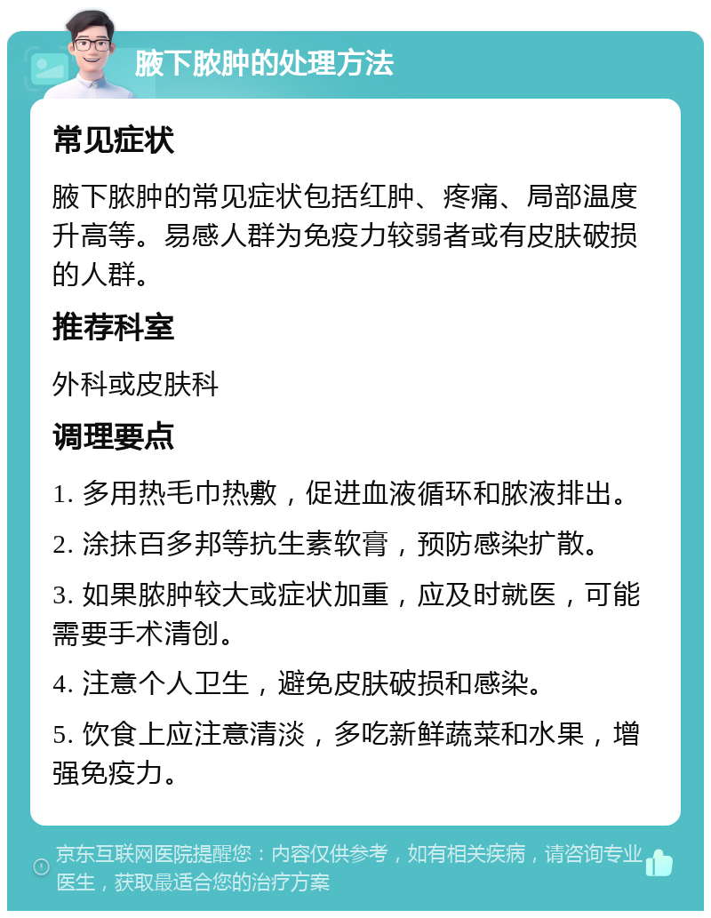 腋下脓肿的处理方法 常见症状 腋下脓肿的常见症状包括红肿、疼痛、局部温度升高等。易感人群为免疫力较弱者或有皮肤破损的人群。 推荐科室 外科或皮肤科 调理要点 1. 多用热毛巾热敷，促进血液循环和脓液排出。 2. 涂抹百多邦等抗生素软膏，预防感染扩散。 3. 如果脓肿较大或症状加重，应及时就医，可能需要手术清创。 4. 注意个人卫生，避免皮肤破损和感染。 5. 饮食上应注意清淡，多吃新鲜蔬菜和水果，增强免疫力。