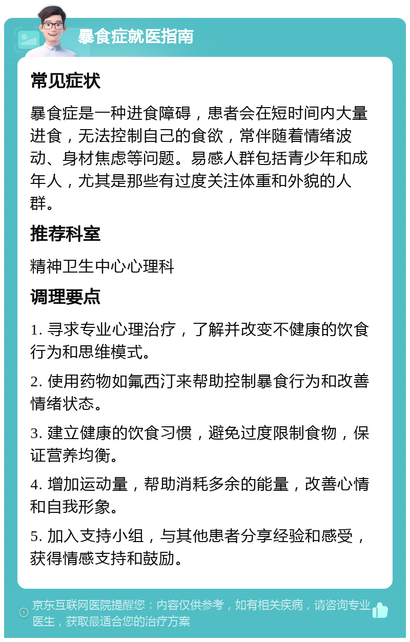 暴食症就医指南 常见症状 暴食症是一种进食障碍，患者会在短时间内大量进食，无法控制自己的食欲，常伴随着情绪波动、身材焦虑等问题。易感人群包括青少年和成年人，尤其是那些有过度关注体重和外貌的人群。 推荐科室 精神卫生中心心理科 调理要点 1. 寻求专业心理治疗，了解并改变不健康的饮食行为和思维模式。 2. 使用药物如氟西汀来帮助控制暴食行为和改善情绪状态。 3. 建立健康的饮食习惯，避免过度限制食物，保证营养均衡。 4. 增加运动量，帮助消耗多余的能量，改善心情和自我形象。 5. 加入支持小组，与其他患者分享经验和感受，获得情感支持和鼓励。