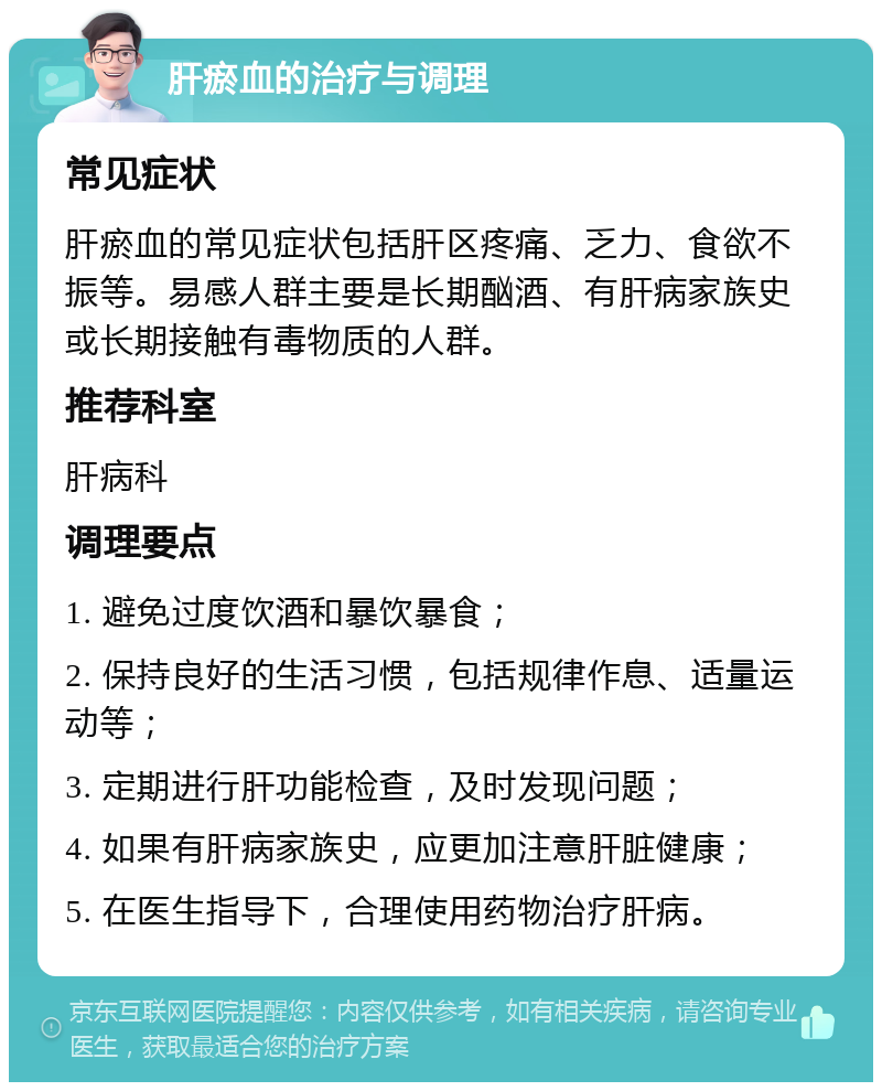 肝瘀血的治疗与调理 常见症状 肝瘀血的常见症状包括肝区疼痛、乏力、食欲不振等。易感人群主要是长期酗酒、有肝病家族史或长期接触有毒物质的人群。 推荐科室 肝病科 调理要点 1. 避免过度饮酒和暴饮暴食； 2. 保持良好的生活习惯，包括规律作息、适量运动等； 3. 定期进行肝功能检查，及时发现问题； 4. 如果有肝病家族史，应更加注意肝脏健康； 5. 在医生指导下，合理使用药物治疗肝病。