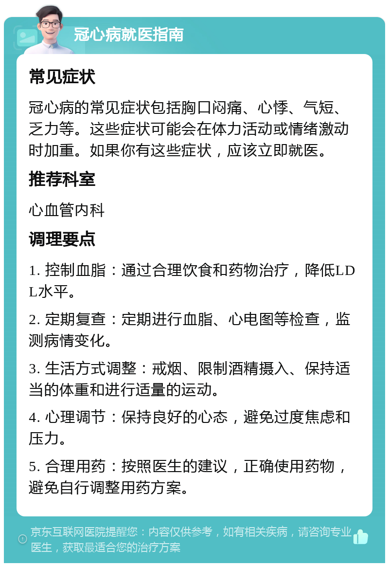 冠心病就医指南 常见症状 冠心病的常见症状包括胸口闷痛、心悸、气短、乏力等。这些症状可能会在体力活动或情绪激动时加重。如果你有这些症状，应该立即就医。 推荐科室 心血管内科 调理要点 1. 控制血脂：通过合理饮食和药物治疗，降低LDL水平。 2. 定期复查：定期进行血脂、心电图等检查，监测病情变化。 3. 生活方式调整：戒烟、限制酒精摄入、保持适当的体重和进行适量的运动。 4. 心理调节：保持良好的心态，避免过度焦虑和压力。 5. 合理用药：按照医生的建议，正确使用药物，避免自行调整用药方案。