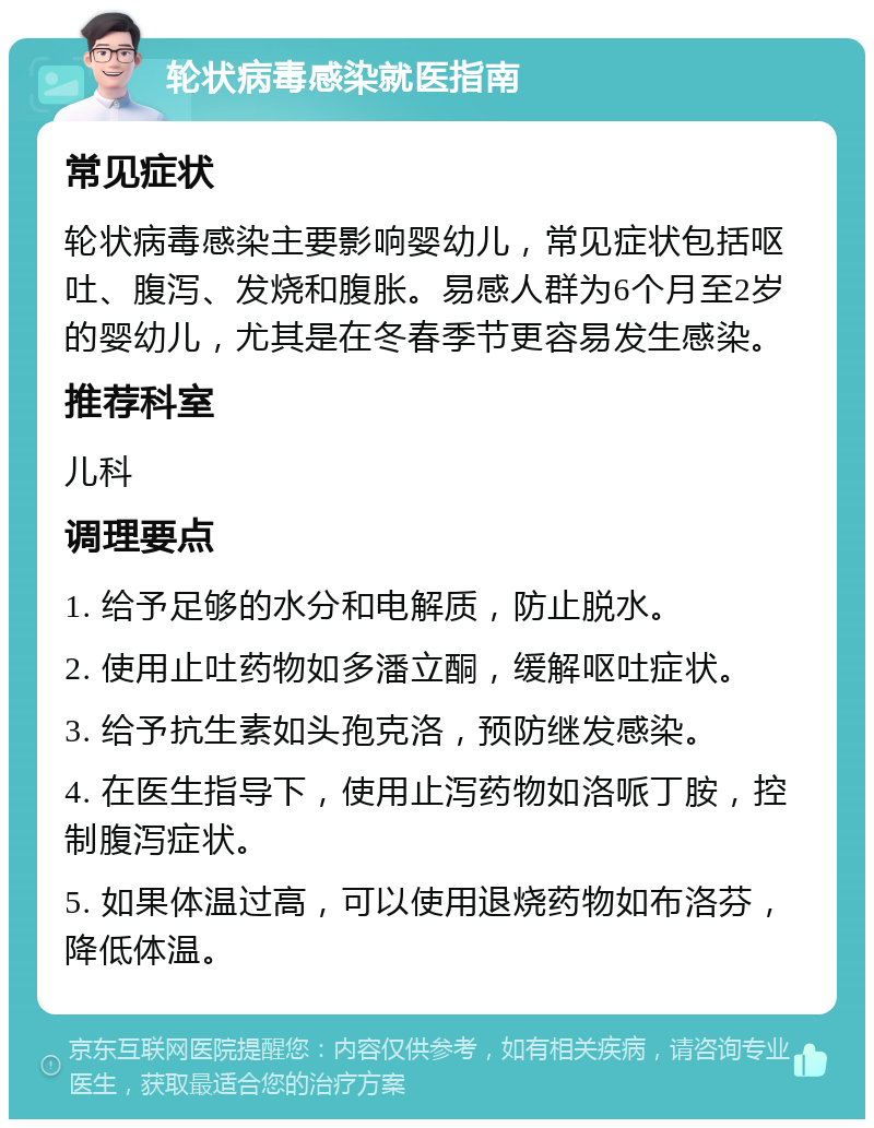 轮状病毒感染就医指南 常见症状 轮状病毒感染主要影响婴幼儿，常见症状包括呕吐、腹泻、发烧和腹胀。易感人群为6个月至2岁的婴幼儿，尤其是在冬春季节更容易发生感染。 推荐科室 儿科 调理要点 1. 给予足够的水分和电解质，防止脱水。 2. 使用止吐药物如多潘立酮，缓解呕吐症状。 3. 给予抗生素如头孢克洛，预防继发感染。 4. 在医生指导下，使用止泻药物如洛哌丁胺，控制腹泻症状。 5. 如果体温过高，可以使用退烧药物如布洛芬，降低体温。