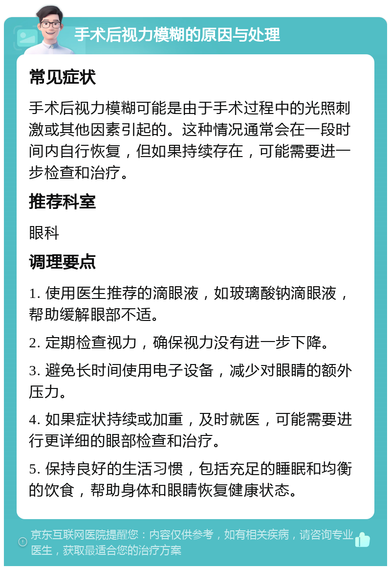 手术后视力模糊的原因与处理 常见症状 手术后视力模糊可能是由于手术过程中的光照刺激或其他因素引起的。这种情况通常会在一段时间内自行恢复，但如果持续存在，可能需要进一步检查和治疗。 推荐科室 眼科 调理要点 1. 使用医生推荐的滴眼液，如玻璃酸钠滴眼液，帮助缓解眼部不适。 2. 定期检查视力，确保视力没有进一步下降。 3. 避免长时间使用电子设备，减少对眼睛的额外压力。 4. 如果症状持续或加重，及时就医，可能需要进行更详细的眼部检查和治疗。 5. 保持良好的生活习惯，包括充足的睡眠和均衡的饮食，帮助身体和眼睛恢复健康状态。