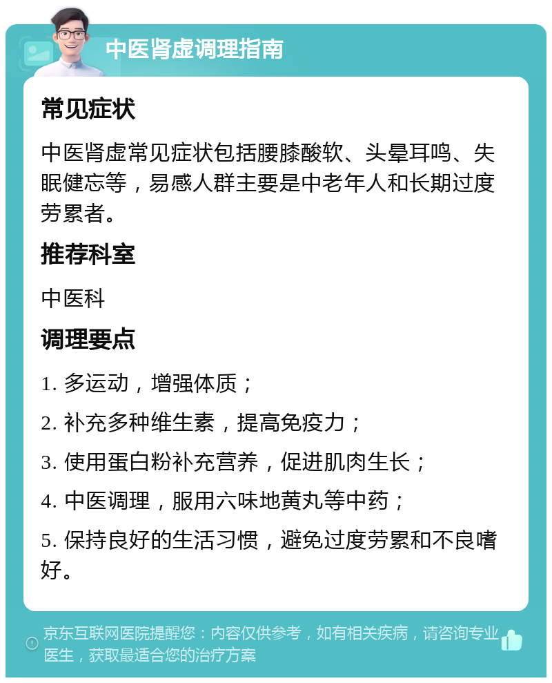 中医肾虚调理指南 常见症状 中医肾虚常见症状包括腰膝酸软、头晕耳鸣、失眠健忘等，易感人群主要是中老年人和长期过度劳累者。 推荐科室 中医科 调理要点 1. 多运动，增强体质； 2. 补充多种维生素，提高免疫力； 3. 使用蛋白粉补充营养，促进肌肉生长； 4. 中医调理，服用六味地黄丸等中药； 5. 保持良好的生活习惯，避免过度劳累和不良嗜好。