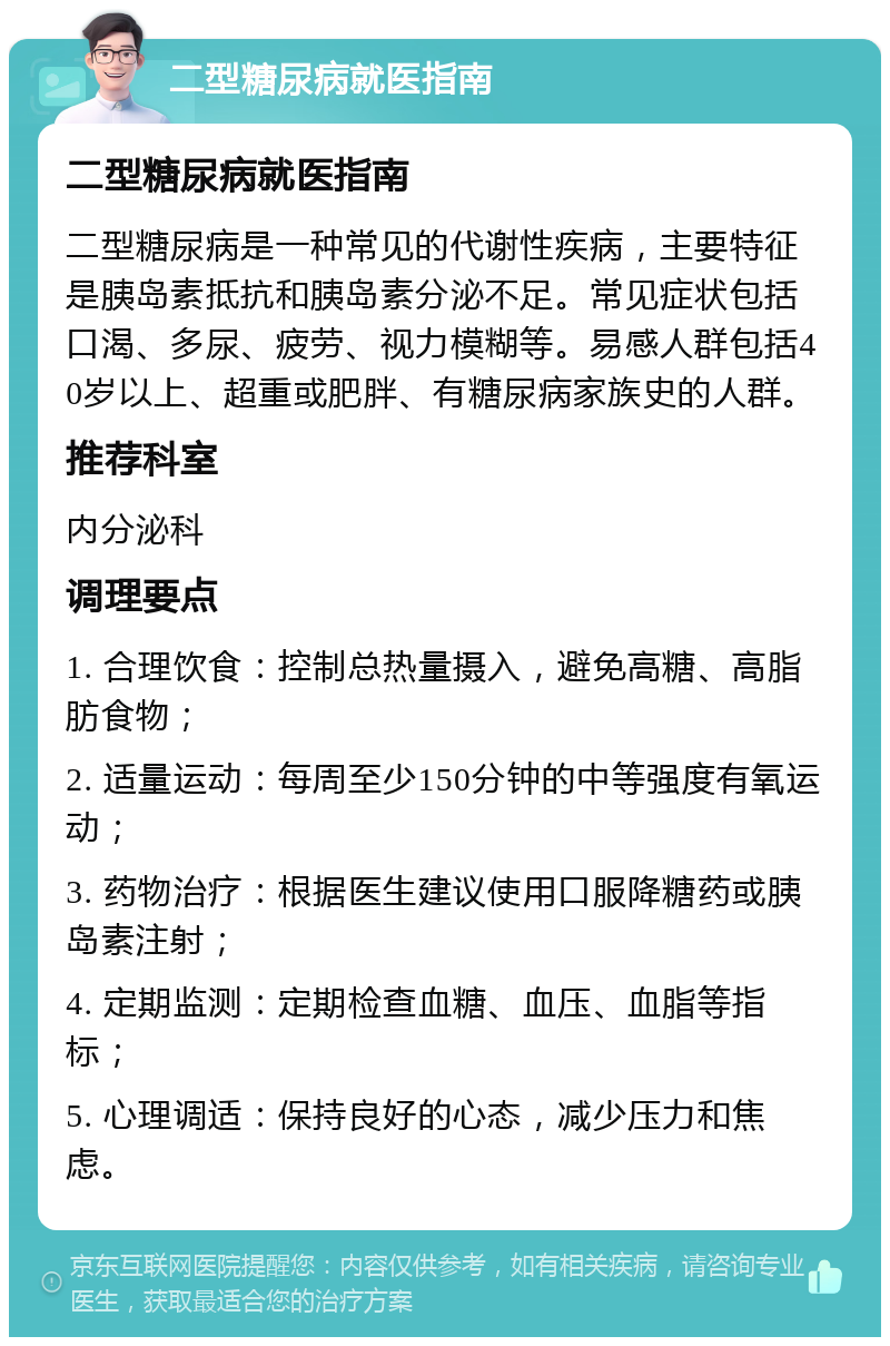 二型糖尿病就医指南 二型糖尿病就医指南 二型糖尿病是一种常见的代谢性疾病，主要特征是胰岛素抵抗和胰岛素分泌不足。常见症状包括口渴、多尿、疲劳、视力模糊等。易感人群包括40岁以上、超重或肥胖、有糖尿病家族史的人群。 推荐科室 内分泌科 调理要点 1. 合理饮食：控制总热量摄入，避免高糖、高脂肪食物； 2. 适量运动：每周至少150分钟的中等强度有氧运动； 3. 药物治疗：根据医生建议使用口服降糖药或胰岛素注射； 4. 定期监测：定期检查血糖、血压、血脂等指标； 5. 心理调适：保持良好的心态，减少压力和焦虑。