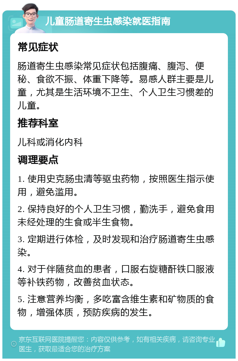 儿童肠道寄生虫感染就医指南 常见症状 肠道寄生虫感染常见症状包括腹痛、腹泻、便秘、食欲不振、体重下降等。易感人群主要是儿童，尤其是生活环境不卫生、个人卫生习惯差的儿童。 推荐科室 儿科或消化内科 调理要点 1. 使用史克肠虫清等驱虫药物，按照医生指示使用，避免滥用。 2. 保持良好的个人卫生习惯，勤洗手，避免食用未经处理的生食或半生食物。 3. 定期进行体检，及时发现和治疗肠道寄生虫感染。 4. 对于伴随贫血的患者，口服右旋糖酐铁口服液等补铁药物，改善贫血状态。 5. 注意营养均衡，多吃富含维生素和矿物质的食物，增强体质，预防疾病的发生。