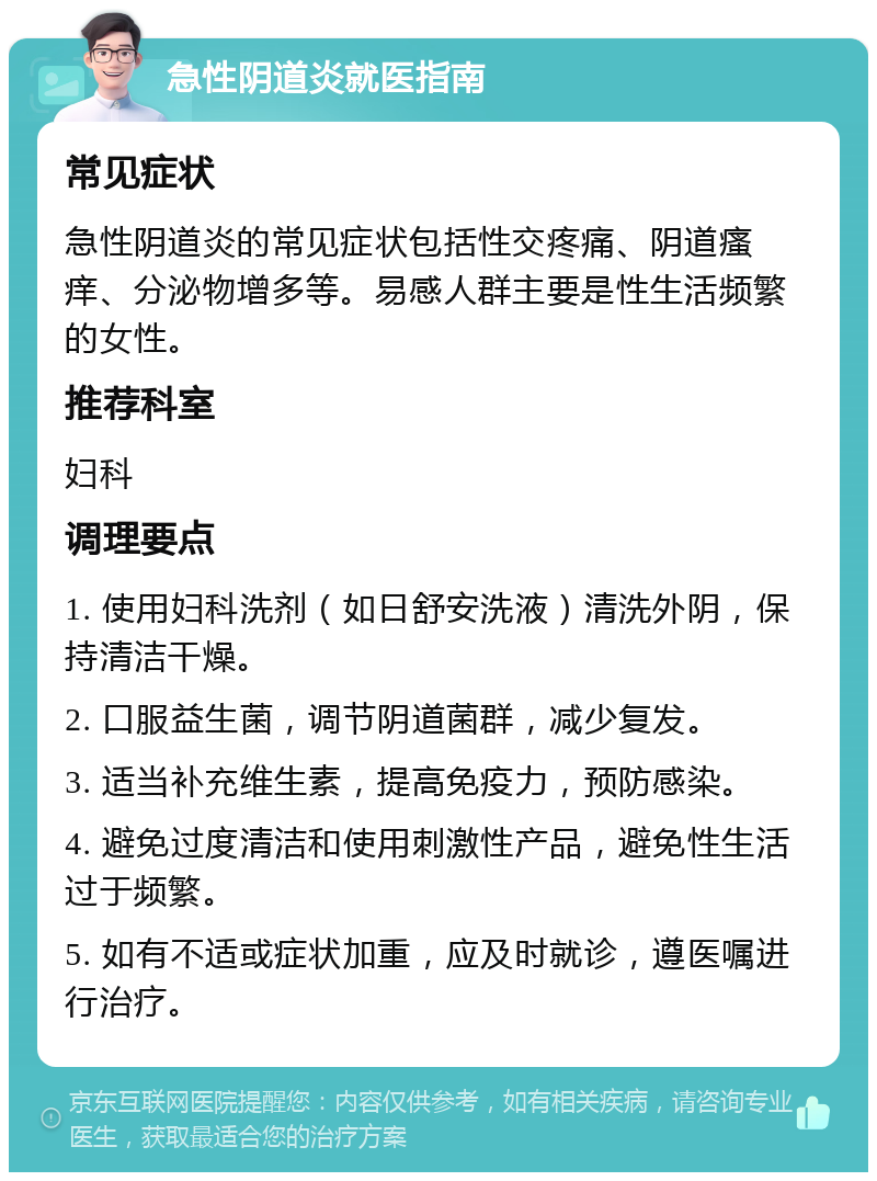 急性阴道炎就医指南 常见症状 急性阴道炎的常见症状包括性交疼痛、阴道瘙痒、分泌物增多等。易感人群主要是性生活频繁的女性。 推荐科室 妇科 调理要点 1. 使用妇科洗剂（如日舒安洗液）清洗外阴，保持清洁干燥。 2. 口服益生菌，调节阴道菌群，减少复发。 3. 适当补充维生素，提高免疫力，预防感染。 4. 避免过度清洁和使用刺激性产品，避免性生活过于频繁。 5. 如有不适或症状加重，应及时就诊，遵医嘱进行治疗。