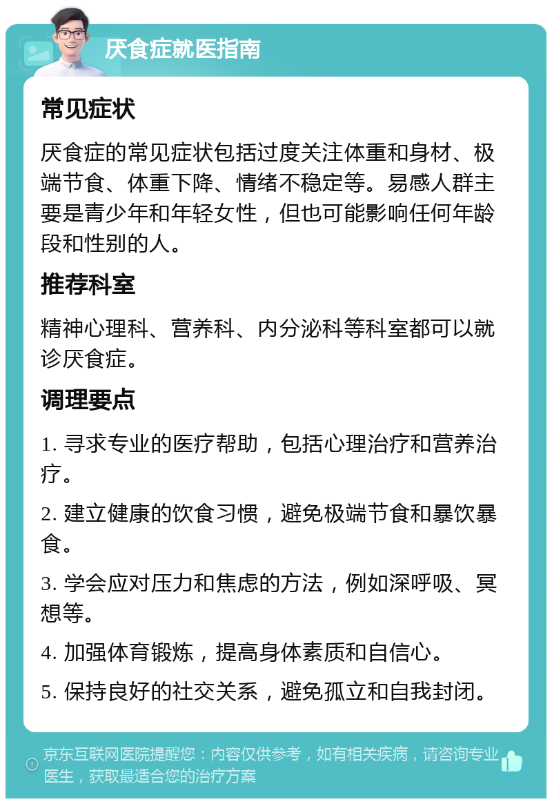 厌食症就医指南 常见症状 厌食症的常见症状包括过度关注体重和身材、极端节食、体重下降、情绪不稳定等。易感人群主要是青少年和年轻女性，但也可能影响任何年龄段和性别的人。 推荐科室 精神心理科、营养科、内分泌科等科室都可以就诊厌食症。 调理要点 1. 寻求专业的医疗帮助，包括心理治疗和营养治疗。 2. 建立健康的饮食习惯，避免极端节食和暴饮暴食。 3. 学会应对压力和焦虑的方法，例如深呼吸、冥想等。 4. 加强体育锻炼，提高身体素质和自信心。 5. 保持良好的社交关系，避免孤立和自我封闭。