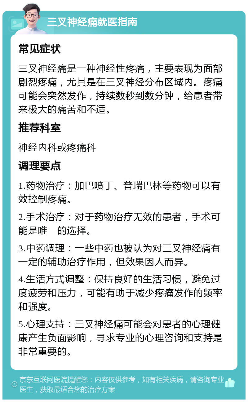 三叉神经痛就医指南 常见症状 三叉神经痛是一种神经性疼痛，主要表现为面部剧烈疼痛，尤其是在三叉神经分布区域内。疼痛可能会突然发作，持续数秒到数分钟，给患者带来极大的痛苦和不适。 推荐科室 神经内科或疼痛科 调理要点 1.药物治疗：加巴喷丁、普瑞巴林等药物可以有效控制疼痛。 2.手术治疗：对于药物治疗无效的患者，手术可能是唯一的选择。 3.中药调理：一些中药也被认为对三叉神经痛有一定的辅助治疗作用，但效果因人而异。 4.生活方式调整：保持良好的生活习惯，避免过度疲劳和压力，可能有助于减少疼痛发作的频率和强度。 5.心理支持：三叉神经痛可能会对患者的心理健康产生负面影响，寻求专业的心理咨询和支持是非常重要的。