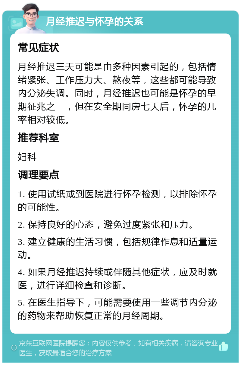 月经推迟与怀孕的关系 常见症状 月经推迟三天可能是由多种因素引起的，包括情绪紧张、工作压力大、熬夜等，这些都可能导致内分泌失调。同时，月经推迟也可能是怀孕的早期征兆之一，但在安全期同房七天后，怀孕的几率相对较低。 推荐科室 妇科 调理要点 1. 使用试纸或到医院进行怀孕检测，以排除怀孕的可能性。 2. 保持良好的心态，避免过度紧张和压力。 3. 建立健康的生活习惯，包括规律作息和适量运动。 4. 如果月经推迟持续或伴随其他症状，应及时就医，进行详细检查和诊断。 5. 在医生指导下，可能需要使用一些调节内分泌的药物来帮助恢复正常的月经周期。