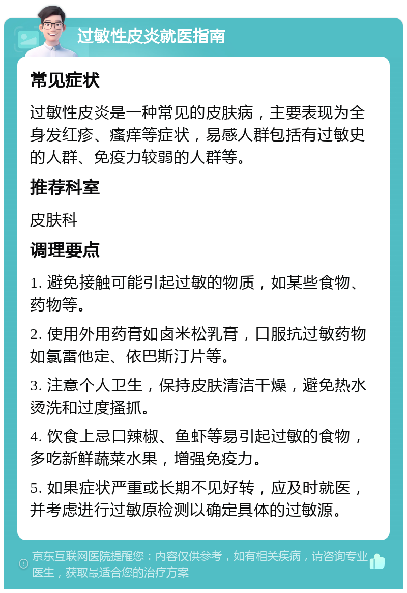 过敏性皮炎就医指南 常见症状 过敏性皮炎是一种常见的皮肤病，主要表现为全身发红疹、瘙痒等症状，易感人群包括有过敏史的人群、免疫力较弱的人群等。 推荐科室 皮肤科 调理要点 1. 避免接触可能引起过敏的物质，如某些食物、药物等。 2. 使用外用药膏如卤米松乳膏，口服抗过敏药物如氯雷他定、依巴斯汀片等。 3. 注意个人卫生，保持皮肤清洁干燥，避免热水烫洗和过度搔抓。 4. 饮食上忌口辣椒、鱼虾等易引起过敏的食物，多吃新鲜蔬菜水果，增强免疫力。 5. 如果症状严重或长期不见好转，应及时就医，并考虑进行过敏原检测以确定具体的过敏源。