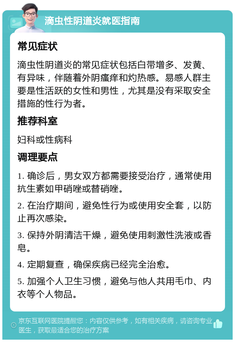 滴虫性阴道炎就医指南 常见症状 滴虫性阴道炎的常见症状包括白带增多、发黄、有异味，伴随着外阴瘙痒和灼热感。易感人群主要是性活跃的女性和男性，尤其是没有采取安全措施的性行为者。 推荐科室 妇科或性病科 调理要点 1. 确诊后，男女双方都需要接受治疗，通常使用抗生素如甲硝唑或替硝唑。 2. 在治疗期间，避免性行为或使用安全套，以防止再次感染。 3. 保持外阴清洁干燥，避免使用刺激性洗液或香皂。 4. 定期复查，确保疾病已经完全治愈。 5. 加强个人卫生习惯，避免与他人共用毛巾、内衣等个人物品。