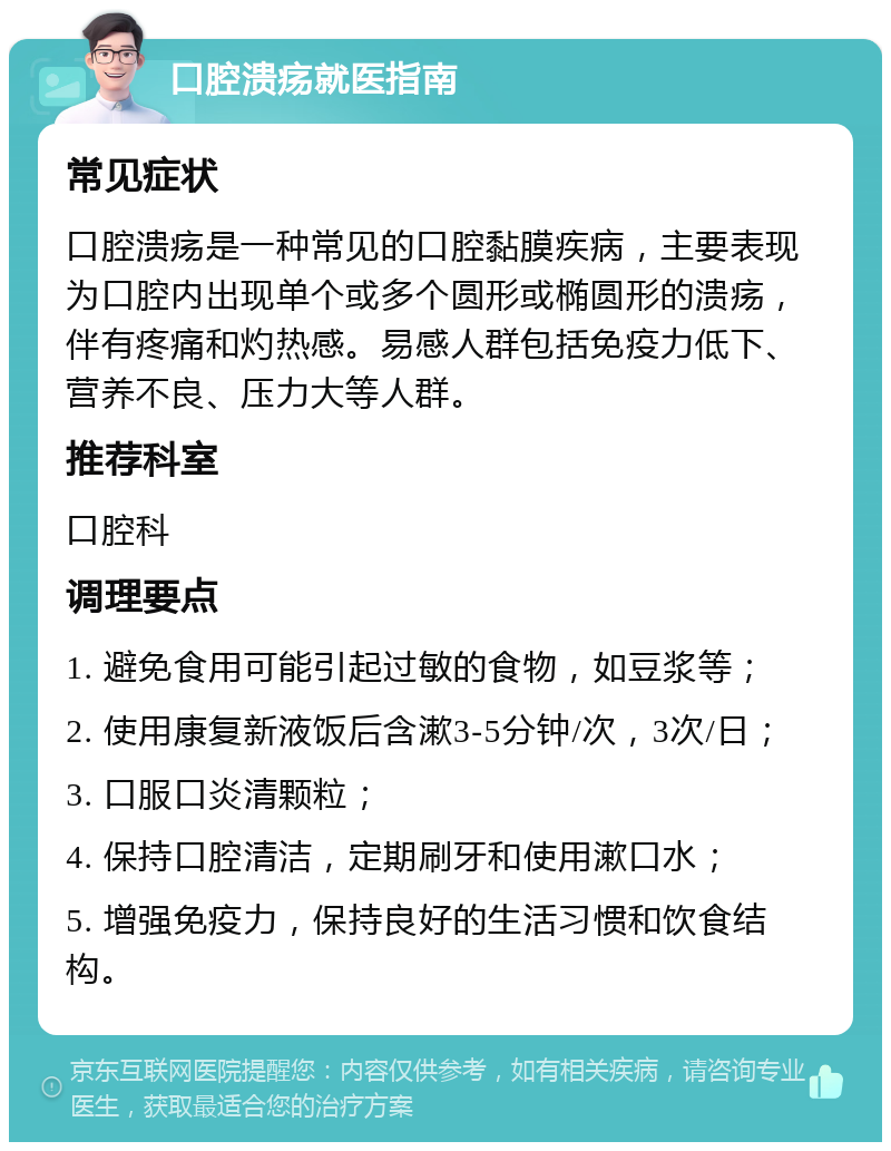 口腔溃疡就医指南 常见症状 口腔溃疡是一种常见的口腔黏膜疾病，主要表现为口腔内出现单个或多个圆形或椭圆形的溃疡，伴有疼痛和灼热感。易感人群包括免疫力低下、营养不良、压力大等人群。 推荐科室 口腔科 调理要点 1. 避免食用可能引起过敏的食物，如豆浆等； 2. 使用康复新液饭后含漱3-5分钟/次，3次/日； 3. 口服口炎清颗粒； 4. 保持口腔清洁，定期刷牙和使用漱口水； 5. 增强免疫力，保持良好的生活习惯和饮食结构。