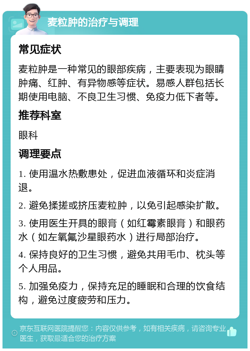 麦粒肿的治疗与调理 常见症状 麦粒肿是一种常见的眼部疾病，主要表现为眼睛肿痛、红肿、有异物感等症状。易感人群包括长期使用电脑、不良卫生习惯、免疫力低下者等。 推荐科室 眼科 调理要点 1. 使用温水热敷患处，促进血液循环和炎症消退。 2. 避免揉搓或挤压麦粒肿，以免引起感染扩散。 3. 使用医生开具的眼膏（如红霉素眼膏）和眼药水（如左氧氟沙星眼药水）进行局部治疗。 4. 保持良好的卫生习惯，避免共用毛巾、枕头等个人用品。 5. 加强免疫力，保持充足的睡眠和合理的饮食结构，避免过度疲劳和压力。