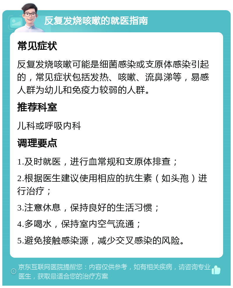 反复发烧咳嗽的就医指南 常见症状 反复发烧咳嗽可能是细菌感染或支原体感染引起的，常见症状包括发热、咳嗽、流鼻涕等，易感人群为幼儿和免疫力较弱的人群。 推荐科室 儿科或呼吸内科 调理要点 1.及时就医，进行血常规和支原体排查； 2.根据医生建议使用相应的抗生素（如头孢）进行治疗； 3.注意休息，保持良好的生活习惯； 4.多喝水，保持室内空气流通； 5.避免接触感染源，减少交叉感染的风险。