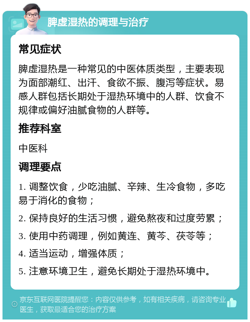 脾虚湿热的调理与治疗 常见症状 脾虚湿热是一种常见的中医体质类型，主要表现为面部潮红、出汗、食欲不振、腹泻等症状。易感人群包括长期处于湿热环境中的人群、饮食不规律或偏好油腻食物的人群等。 推荐科室 中医科 调理要点 1. 调整饮食，少吃油腻、辛辣、生冷食物，多吃易于消化的食物； 2. 保持良好的生活习惯，避免熬夜和过度劳累； 3. 使用中药调理，例如黄连、黄芩、茯苓等； 4. 适当运动，增强体质； 5. 注意环境卫生，避免长期处于湿热环境中。