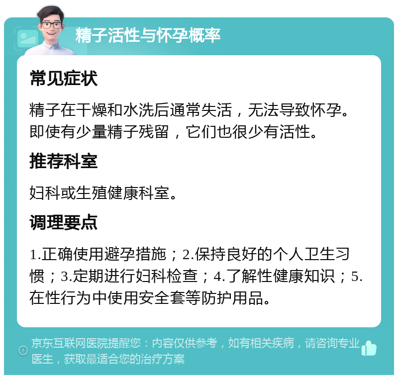 精子活性与怀孕概率 常见症状 精子在干燥和水洗后通常失活，无法导致怀孕。即使有少量精子残留，它们也很少有活性。 推荐科室 妇科或生殖健康科室。 调理要点 1.正确使用避孕措施；2.保持良好的个人卫生习惯；3.定期进行妇科检查；4.了解性健康知识；5.在性行为中使用安全套等防护用品。