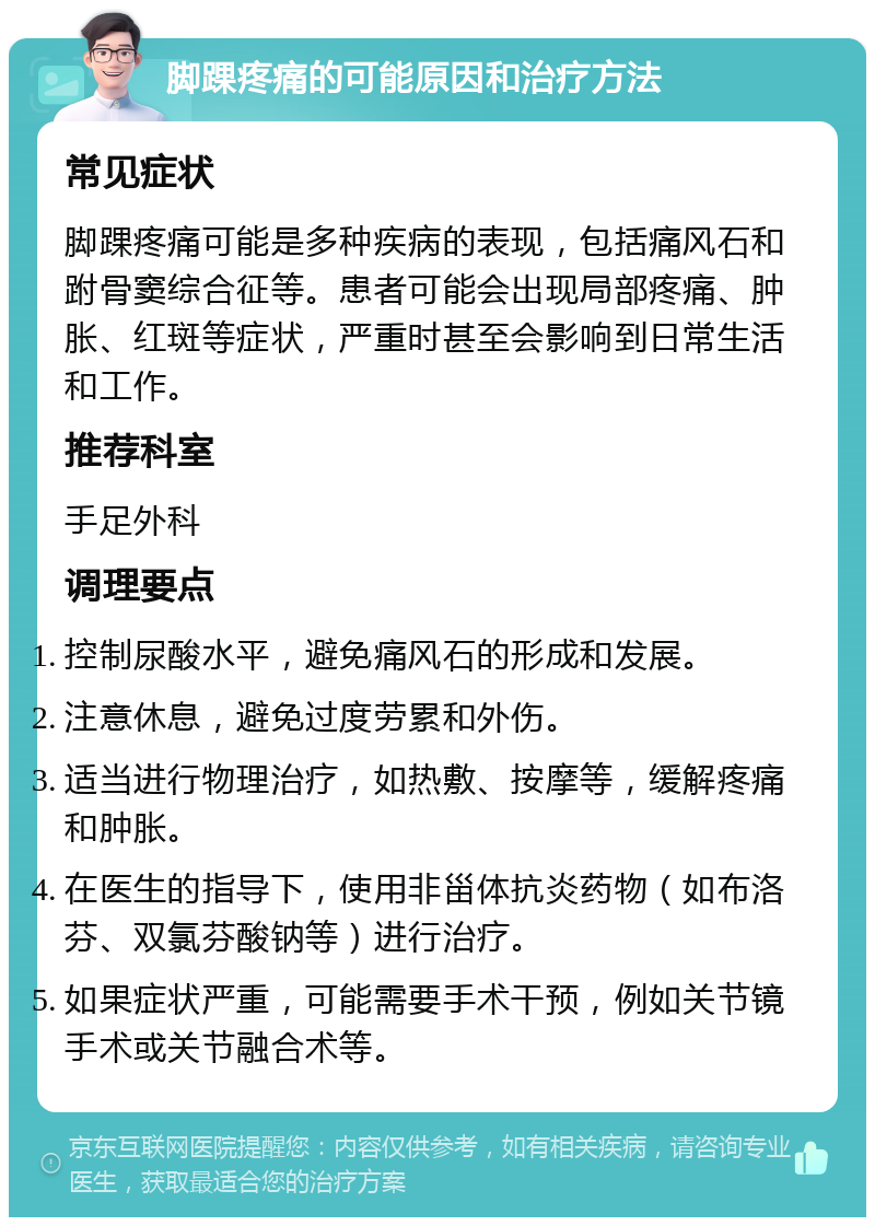 脚踝疼痛的可能原因和治疗方法 常见症状 脚踝疼痛可能是多种疾病的表现，包括痛风石和跗骨窦综合征等。患者可能会出现局部疼痛、肿胀、红斑等症状，严重时甚至会影响到日常生活和工作。 推荐科室 手足外科 调理要点 控制尿酸水平，避免痛风石的形成和发展。 注意休息，避免过度劳累和外伤。 适当进行物理治疗，如热敷、按摩等，缓解疼痛和肿胀。 在医生的指导下，使用非甾体抗炎药物（如布洛芬、双氯芬酸钠等）进行治疗。 如果症状严重，可能需要手术干预，例如关节镜手术或关节融合术等。