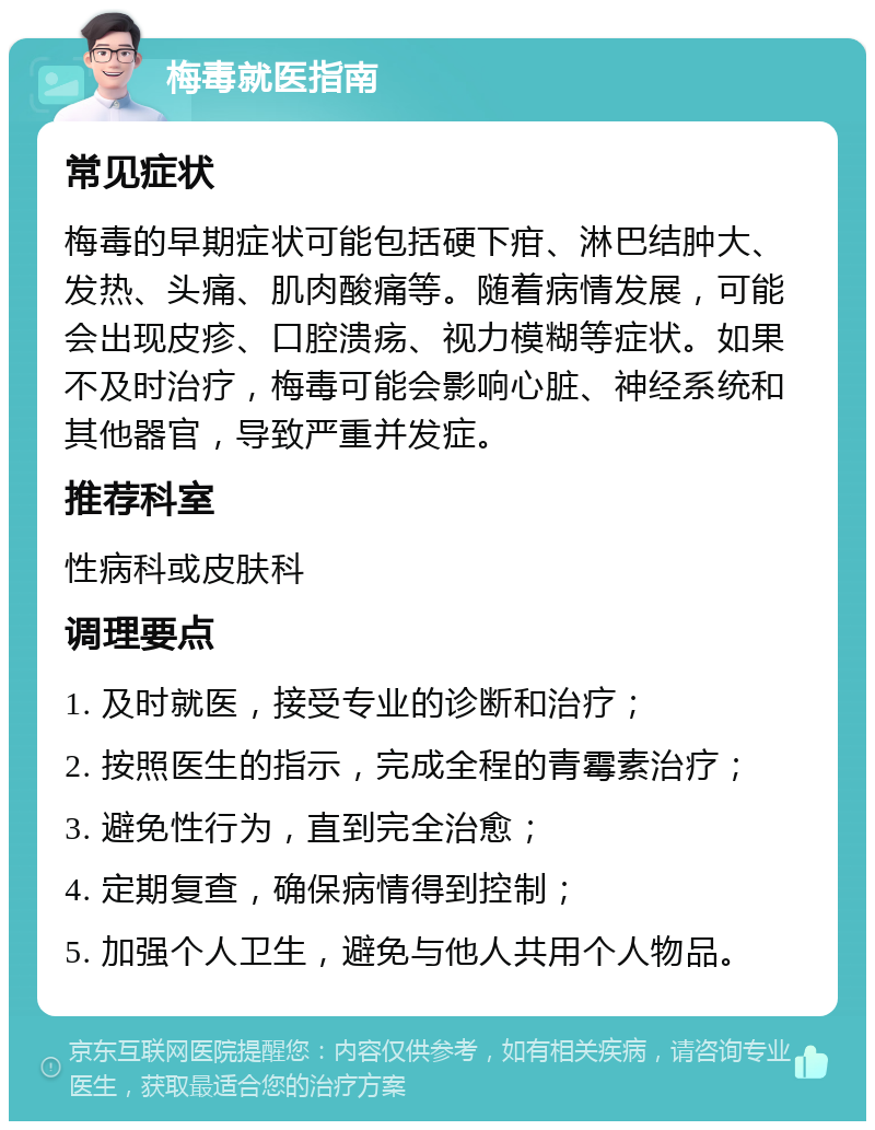 梅毒就医指南 常见症状 梅毒的早期症状可能包括硬下疳、淋巴结肿大、发热、头痛、肌肉酸痛等。随着病情发展，可能会出现皮疹、口腔溃疡、视力模糊等症状。如果不及时治疗，梅毒可能会影响心脏、神经系统和其他器官，导致严重并发症。 推荐科室 性病科或皮肤科 调理要点 1. 及时就医，接受专业的诊断和治疗； 2. 按照医生的指示，完成全程的青霉素治疗； 3. 避免性行为，直到完全治愈； 4. 定期复查，确保病情得到控制； 5. 加强个人卫生，避免与他人共用个人物品。