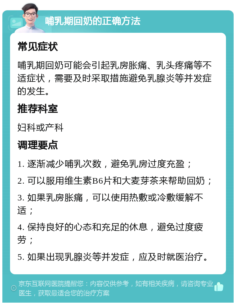 哺乳期回奶的正确方法 常见症状 哺乳期回奶可能会引起乳房胀痛、乳头疼痛等不适症状，需要及时采取措施避免乳腺炎等并发症的发生。 推荐科室 妇科或产科 调理要点 1. 逐渐减少哺乳次数，避免乳房过度充盈； 2. 可以服用维生素B6片和大麦芽茶来帮助回奶； 3. 如果乳房胀痛，可以使用热敷或冷敷缓解不适； 4. 保持良好的心态和充足的休息，避免过度疲劳； 5. 如果出现乳腺炎等并发症，应及时就医治疗。