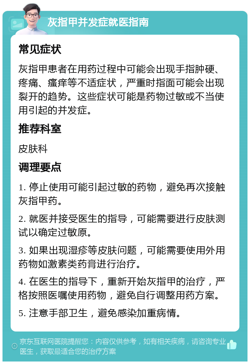 灰指甲并发症就医指南 常见症状 灰指甲患者在用药过程中可能会出现手指肿硬、疼痛、瘙痒等不适症状，严重时指面可能会出现裂开的趋势。这些症状可能是药物过敏或不当使用引起的并发症。 推荐科室 皮肤科 调理要点 1. 停止使用可能引起过敏的药物，避免再次接触灰指甲药。 2. 就医并接受医生的指导，可能需要进行皮肤测试以确定过敏原。 3. 如果出现湿疹等皮肤问题，可能需要使用外用药物如激素类药膏进行治疗。 4. 在医生的指导下，重新开始灰指甲的治疗，严格按照医嘱使用药物，避免自行调整用药方案。 5. 注意手部卫生，避免感染加重病情。