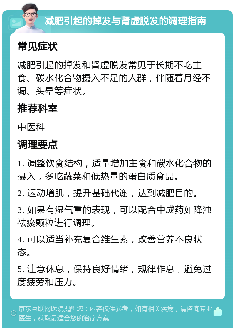 减肥引起的掉发与肾虚脱发的调理指南 常见症状 减肥引起的掉发和肾虚脱发常见于长期不吃主食、碳水化合物摄入不足的人群，伴随着月经不调、头晕等症状。 推荐科室 中医科 调理要点 1. 调整饮食结构，适量增加主食和碳水化合物的摄入，多吃蔬菜和低热量的蛋白质食品。 2. 运动增肌，提升基础代谢，达到减肥目的。 3. 如果有湿气重的表现，可以配合中成药如降浊祛瘀颗粒进行调理。 4. 可以适当补充复合维生素，改善营养不良状态。 5. 注意休息，保持良好情绪，规律作息，避免过度疲劳和压力。