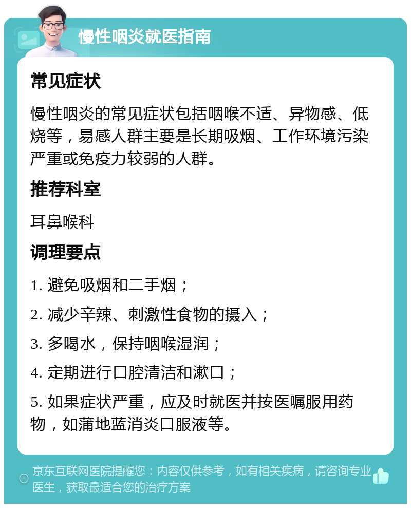 慢性咽炎就医指南 常见症状 慢性咽炎的常见症状包括咽喉不适、异物感、低烧等，易感人群主要是长期吸烟、工作环境污染严重或免疫力较弱的人群。 推荐科室 耳鼻喉科 调理要点 1. 避免吸烟和二手烟； 2. 减少辛辣、刺激性食物的摄入； 3. 多喝水，保持咽喉湿润； 4. 定期进行口腔清洁和漱口； 5. 如果症状严重，应及时就医并按医嘱服用药物，如蒲地蓝消炎口服液等。