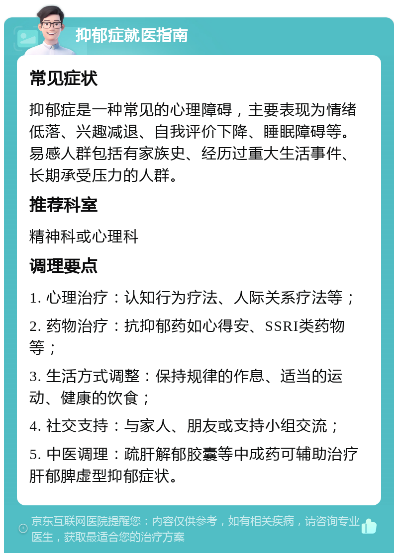 抑郁症就医指南 常见症状 抑郁症是一种常见的心理障碍，主要表现为情绪低落、兴趣减退、自我评价下降、睡眠障碍等。易感人群包括有家族史、经历过重大生活事件、长期承受压力的人群。 推荐科室 精神科或心理科 调理要点 1. 心理治疗：认知行为疗法、人际关系疗法等； 2. 药物治疗：抗抑郁药如心得安、SSRI类药物等； 3. 生活方式调整：保持规律的作息、适当的运动、健康的饮食； 4. 社交支持：与家人、朋友或支持小组交流； 5. 中医调理：疏肝解郁胶囊等中成药可辅助治疗肝郁脾虚型抑郁症状。