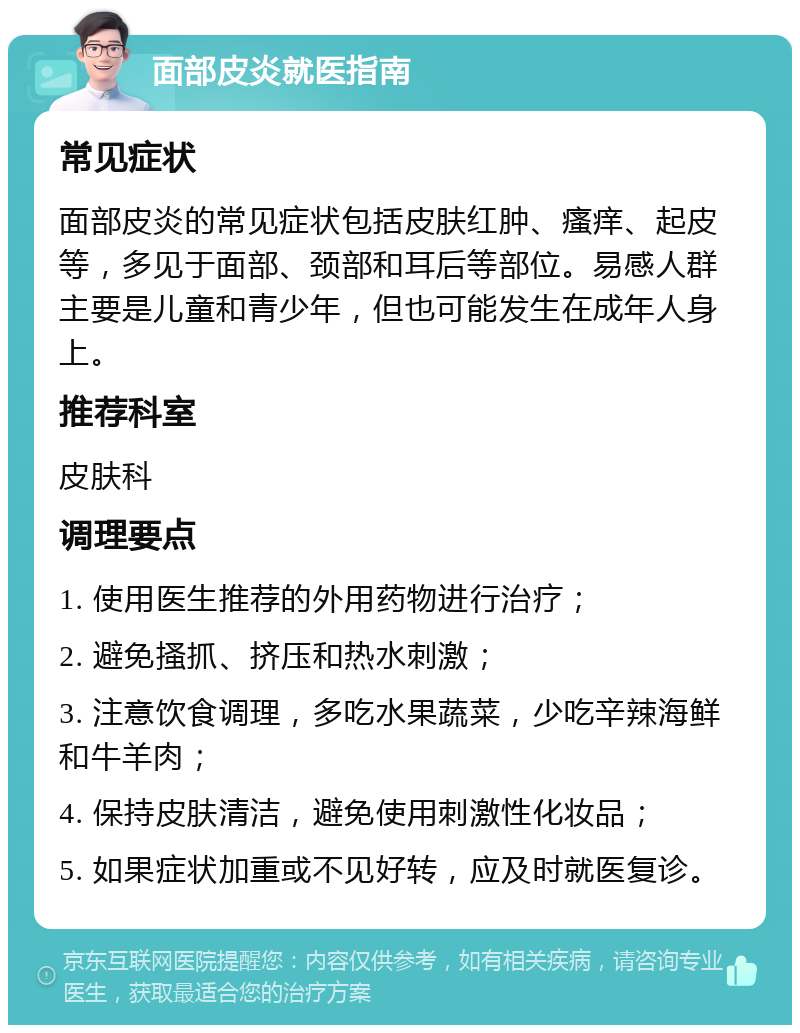 面部皮炎就医指南 常见症状 面部皮炎的常见症状包括皮肤红肿、瘙痒、起皮等，多见于面部、颈部和耳后等部位。易感人群主要是儿童和青少年，但也可能发生在成年人身上。 推荐科室 皮肤科 调理要点 1. 使用医生推荐的外用药物进行治疗； 2. 避免搔抓、挤压和热水刺激； 3. 注意饮食调理，多吃水果蔬菜，少吃辛辣海鲜和牛羊肉； 4. 保持皮肤清洁，避免使用刺激性化妆品； 5. 如果症状加重或不见好转，应及时就医复诊。