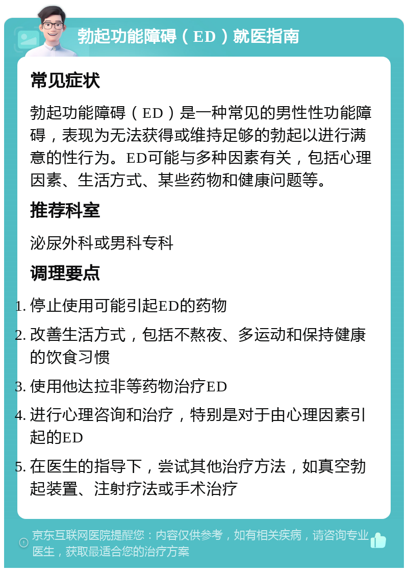 勃起功能障碍（ED）就医指南 常见症状 勃起功能障碍（ED）是一种常见的男性性功能障碍，表现为无法获得或维持足够的勃起以进行满意的性行为。ED可能与多种因素有关，包括心理因素、生活方式、某些药物和健康问题等。 推荐科室 泌尿外科或男科专科 调理要点 停止使用可能引起ED的药物 改善生活方式，包括不熬夜、多运动和保持健康的饮食习惯 使用他达拉非等药物治疗ED 进行心理咨询和治疗，特别是对于由心理因素引起的ED 在医生的指导下，尝试其他治疗方法，如真空勃起装置、注射疗法或手术治疗