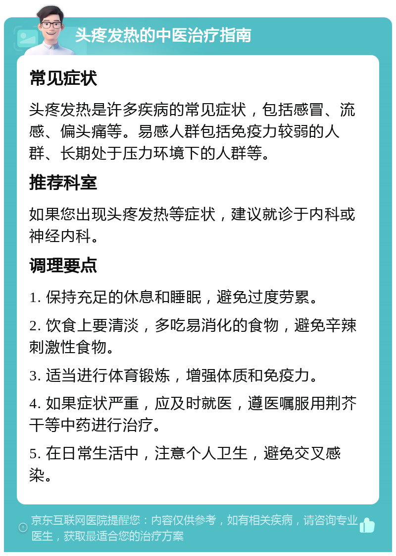 头疼发热的中医治疗指南 常见症状 头疼发热是许多疾病的常见症状，包括感冒、流感、偏头痛等。易感人群包括免疫力较弱的人群、长期处于压力环境下的人群等。 推荐科室 如果您出现头疼发热等症状，建议就诊于内科或神经内科。 调理要点 1. 保持充足的休息和睡眠，避免过度劳累。 2. 饮食上要清淡，多吃易消化的食物，避免辛辣刺激性食物。 3. 适当进行体育锻炼，增强体质和免疫力。 4. 如果症状严重，应及时就医，遵医嘱服用荆芥干等中药进行治疗。 5. 在日常生活中，注意个人卫生，避免交叉感染。