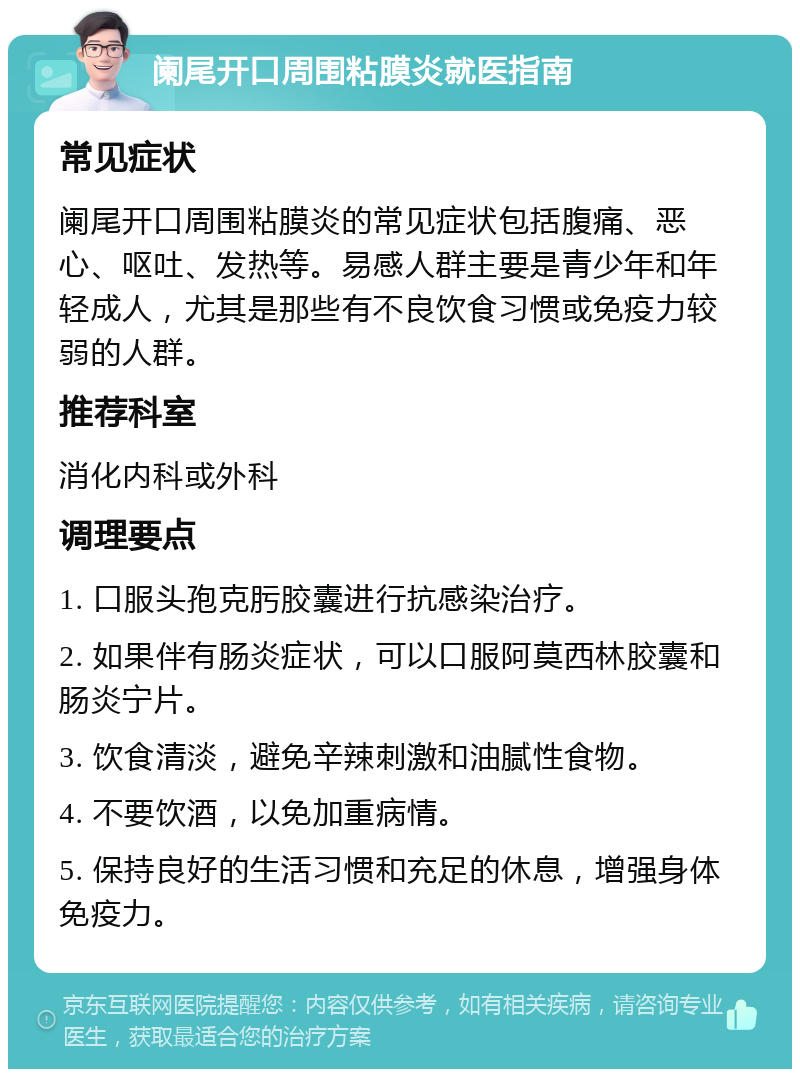 阑尾开口周围粘膜炎就医指南 常见症状 阑尾开口周围粘膜炎的常见症状包括腹痛、恶心、呕吐、发热等。易感人群主要是青少年和年轻成人，尤其是那些有不良饮食习惯或免疫力较弱的人群。 推荐科室 消化内科或外科 调理要点 1. 口服头孢克肟胶囊进行抗感染治疗。 2. 如果伴有肠炎症状，可以口服阿莫西林胶囊和肠炎宁片。 3. 饮食清淡，避免辛辣刺激和油腻性食物。 4. 不要饮酒，以免加重病情。 5. 保持良好的生活习惯和充足的休息，增强身体免疫力。