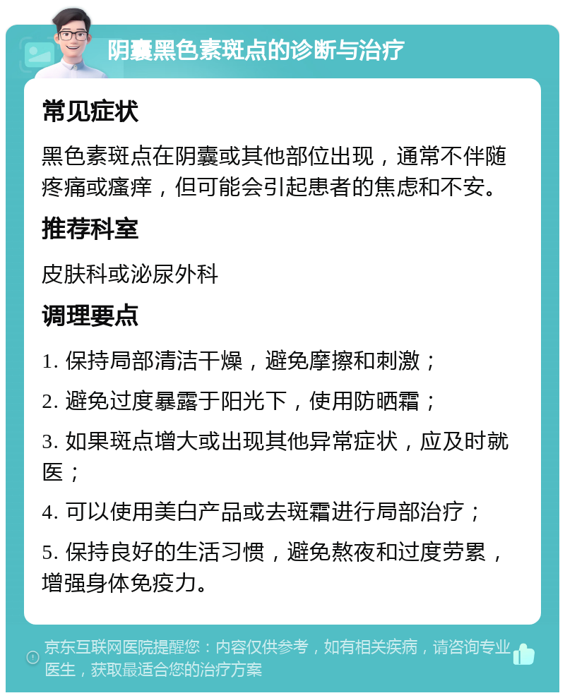 阴囊黑色素斑点的诊断与治疗 常见症状 黑色素斑点在阴囊或其他部位出现，通常不伴随疼痛或瘙痒，但可能会引起患者的焦虑和不安。 推荐科室 皮肤科或泌尿外科 调理要点 1. 保持局部清洁干燥，避免摩擦和刺激； 2. 避免过度暴露于阳光下，使用防晒霜； 3. 如果斑点增大或出现其他异常症状，应及时就医； 4. 可以使用美白产品或去斑霜进行局部治疗； 5. 保持良好的生活习惯，避免熬夜和过度劳累，增强身体免疫力。