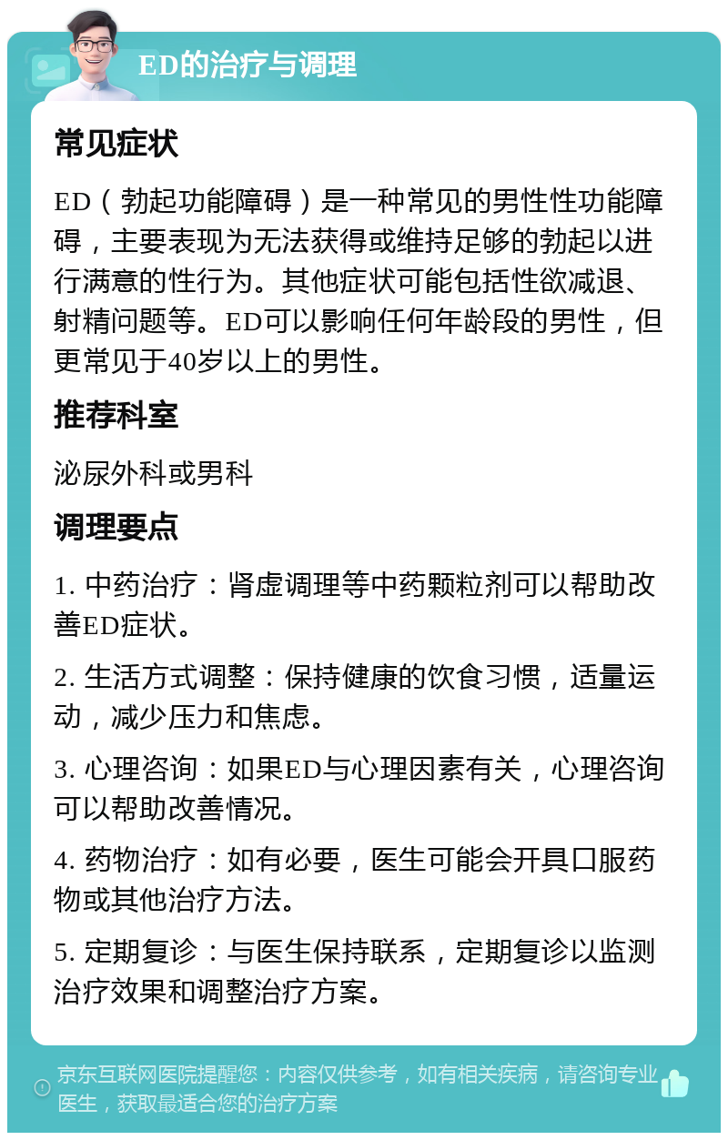 ED的治疗与调理 常见症状 ED（勃起功能障碍）是一种常见的男性性功能障碍，主要表现为无法获得或维持足够的勃起以进行满意的性行为。其他症状可能包括性欲减退、射精问题等。ED可以影响任何年龄段的男性，但更常见于40岁以上的男性。 推荐科室 泌尿外科或男科 调理要点 1. 中药治疗：肾虚调理等中药颗粒剂可以帮助改善ED症状。 2. 生活方式调整：保持健康的饮食习惯，适量运动，减少压力和焦虑。 3. 心理咨询：如果ED与心理因素有关，心理咨询可以帮助改善情况。 4. 药物治疗：如有必要，医生可能会开具口服药物或其他治疗方法。 5. 定期复诊：与医生保持联系，定期复诊以监测治疗效果和调整治疗方案。