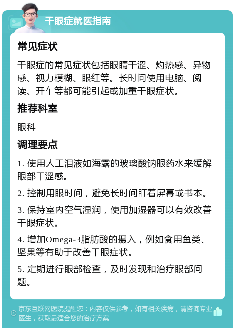 干眼症就医指南 常见症状 干眼症的常见症状包括眼睛干涩、灼热感、异物感、视力模糊、眼红等。长时间使用电脑、阅读、开车等都可能引起或加重干眼症状。 推荐科室 眼科 调理要点 1. 使用人工泪液如海露的玻璃酸钠眼药水来缓解眼部干涩感。 2. 控制用眼时间，避免长时间盯着屏幕或书本。 3. 保持室内空气湿润，使用加湿器可以有效改善干眼症状。 4. 增加Omega-3脂肪酸的摄入，例如食用鱼类、坚果等有助于改善干眼症状。 5. 定期进行眼部检查，及时发现和治疗眼部问题。