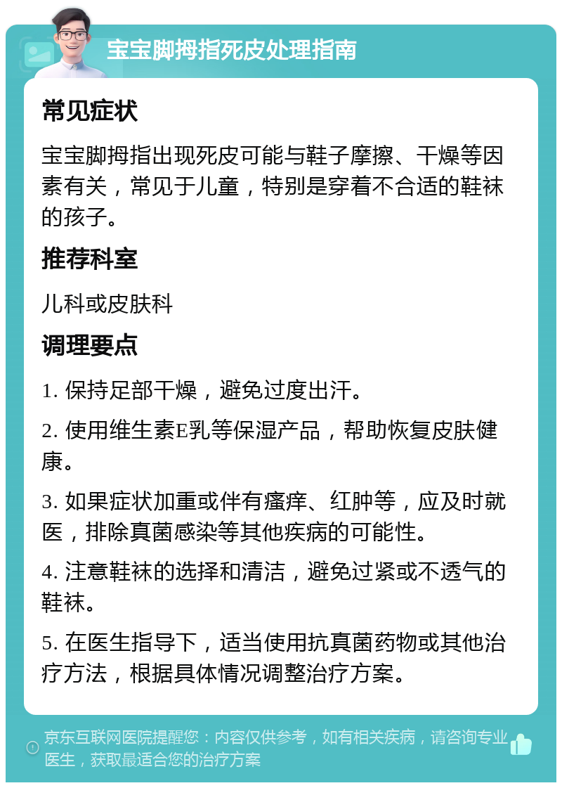 宝宝脚拇指死皮处理指南 常见症状 宝宝脚拇指出现死皮可能与鞋子摩擦、干燥等因素有关，常见于儿童，特别是穿着不合适的鞋袜的孩子。 推荐科室 儿科或皮肤科 调理要点 1. 保持足部干燥，避免过度出汗。 2. 使用维生素E乳等保湿产品，帮助恢复皮肤健康。 3. 如果症状加重或伴有瘙痒、红肿等，应及时就医，排除真菌感染等其他疾病的可能性。 4. 注意鞋袜的选择和清洁，避免过紧或不透气的鞋袜。 5. 在医生指导下，适当使用抗真菌药物或其他治疗方法，根据具体情况调整治疗方案。