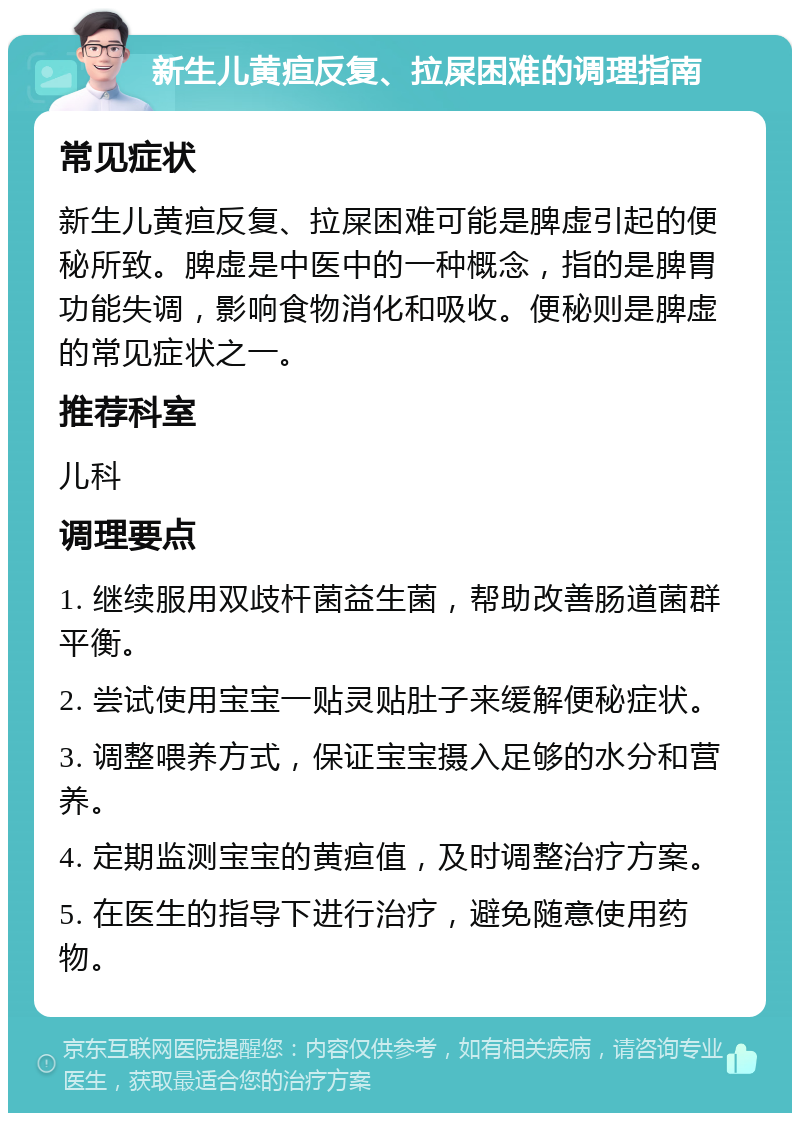 新生儿黄疸反复、拉屎困难的调理指南 常见症状 新生儿黄疸反复、拉屎困难可能是脾虚引起的便秘所致。脾虚是中医中的一种概念，指的是脾胃功能失调，影响食物消化和吸收。便秘则是脾虚的常见症状之一。 推荐科室 儿科 调理要点 1. 继续服用双歧杆菌益生菌，帮助改善肠道菌群平衡。 2. 尝试使用宝宝一贴灵贴肚子来缓解便秘症状。 3. 调整喂养方式，保证宝宝摄入足够的水分和营养。 4. 定期监测宝宝的黄疸值，及时调整治疗方案。 5. 在医生的指导下进行治疗，避免随意使用药物。