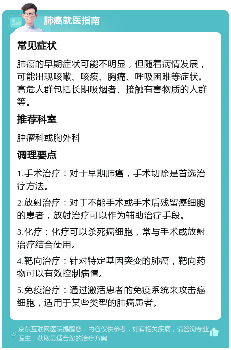 肺癌就医指南 常见症状 肺癌的早期症状可能不明显，但随着病情发展，可能出现咳嗽、咳痰、胸痛、呼吸困难等症状。高危人群包括长期吸烟者、接触有害物质的人群等。 推荐科室 肿瘤科或胸外科 调理要点 1.手术治疗：对于早期肺癌，手术切除是首选治疗方法。 2.放射治疗：对于不能手术或手术后残留癌细胞的患者，放射治疗可以作为辅助治疗手段。 3.化疗：化疗可以杀死癌细胞，常与手术或放射治疗结合使用。 4.靶向治疗：针对特定基因突变的肺癌，靶向药物可以有效控制病情。 5.免疫治疗：通过激活患者的免疫系统来攻击癌细胞，适用于某些类型的肺癌患者。