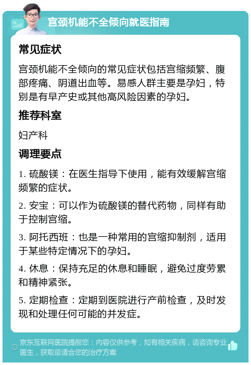 宫颈机能不全倾向就医指南 常见症状 宫颈机能不全倾向的常见症状包括宫缩频繁、腹部疼痛、阴道出血等。易感人群主要是孕妇，特别是有早产史或其他高风险因素的孕妇。 推荐科室 妇产科 调理要点 1. 硫酸镁：在医生指导下使用，能有效缓解宫缩频繁的症状。 2. 安宝：可以作为硫酸镁的替代药物，同样有助于控制宫缩。 3. 阿托西班：也是一种常用的宫缩抑制剂，适用于某些特定情况下的孕妇。 4. 休息：保持充足的休息和睡眠，避免过度劳累和精神紧张。 5. 定期检查：定期到医院进行产前检查，及时发现和处理任何可能的并发症。