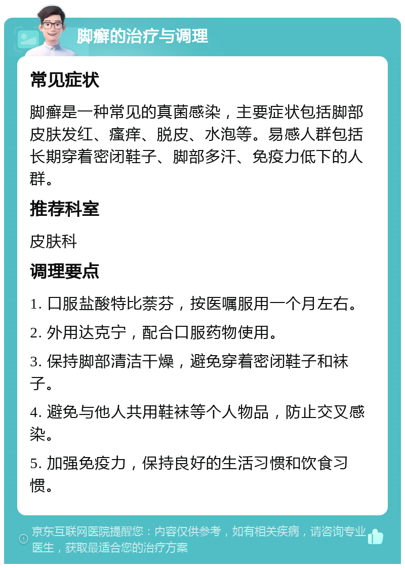 脚癣的治疗与调理 常见症状 脚癣是一种常见的真菌感染，主要症状包括脚部皮肤发红、瘙痒、脱皮、水泡等。易感人群包括长期穿着密闭鞋子、脚部多汗、免疫力低下的人群。 推荐科室 皮肤科 调理要点 1. 口服盐酸特比萘芬，按医嘱服用一个月左右。 2. 外用达克宁，配合口服药物使用。 3. 保持脚部清洁干燥，避免穿着密闭鞋子和袜子。 4. 避免与他人共用鞋袜等个人物品，防止交叉感染。 5. 加强免疫力，保持良好的生活习惯和饮食习惯。