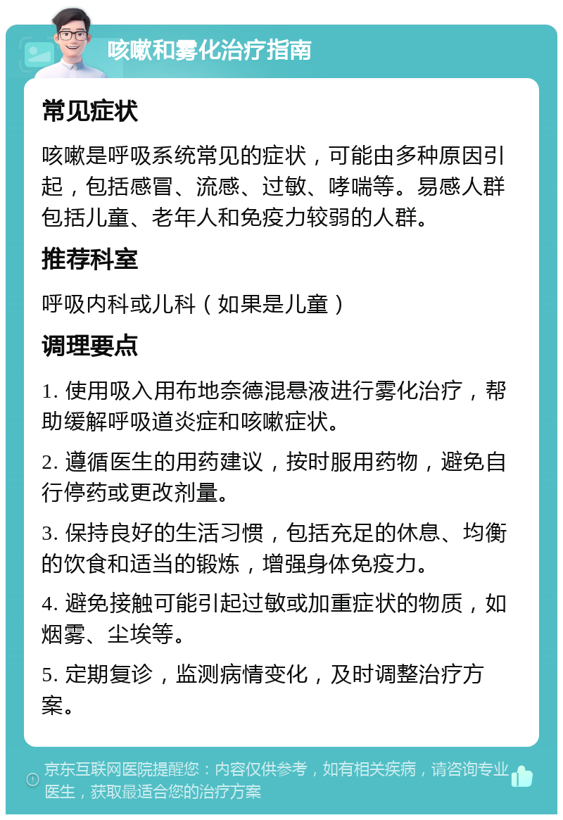 咳嗽和雾化治疗指南 常见症状 咳嗽是呼吸系统常见的症状，可能由多种原因引起，包括感冒、流感、过敏、哮喘等。易感人群包括儿童、老年人和免疫力较弱的人群。 推荐科室 呼吸内科或儿科（如果是儿童） 调理要点 1. 使用吸入用布地奈德混悬液进行雾化治疗，帮助缓解呼吸道炎症和咳嗽症状。 2. 遵循医生的用药建议，按时服用药物，避免自行停药或更改剂量。 3. 保持良好的生活习惯，包括充足的休息、均衡的饮食和适当的锻炼，增强身体免疫力。 4. 避免接触可能引起过敏或加重症状的物质，如烟雾、尘埃等。 5. 定期复诊，监测病情变化，及时调整治疗方案。