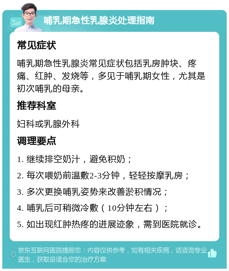 哺乳期急性乳腺炎处理指南 常见症状 哺乳期急性乳腺炎常见症状包括乳房肿块、疼痛、红肿、发烧等，多见于哺乳期女性，尤其是初次哺乳的母亲。 推荐科室 妇科或乳腺外科 调理要点 1. 继续排空奶汁，避免积奶； 2. 每次喂奶前温敷2-3分钟，轻轻按摩乳房； 3. 多次更换哺乳姿势来改善淤积情况； 4. 哺乳后可稍微冷敷（10分钟左右）； 5. 如出现红肿热疼的进展迹象，需到医院就诊。