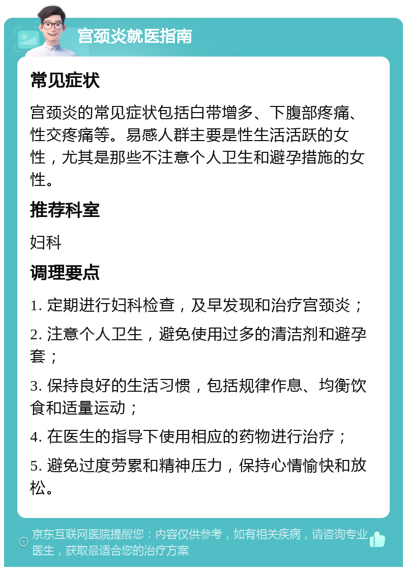 宫颈炎就医指南 常见症状 宫颈炎的常见症状包括白带增多、下腹部疼痛、性交疼痛等。易感人群主要是性生活活跃的女性，尤其是那些不注意个人卫生和避孕措施的女性。 推荐科室 妇科 调理要点 1. 定期进行妇科检查，及早发现和治疗宫颈炎； 2. 注意个人卫生，避免使用过多的清洁剂和避孕套； 3. 保持良好的生活习惯，包括规律作息、均衡饮食和适量运动； 4. 在医生的指导下使用相应的药物进行治疗； 5. 避免过度劳累和精神压力，保持心情愉快和放松。