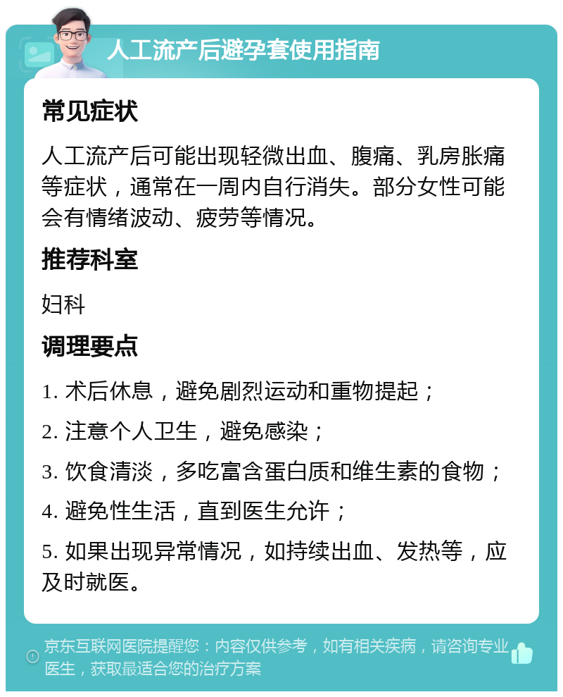 人工流产后避孕套使用指南 常见症状 人工流产后可能出现轻微出血、腹痛、乳房胀痛等症状，通常在一周内自行消失。部分女性可能会有情绪波动、疲劳等情况。 推荐科室 妇科 调理要点 1. 术后休息，避免剧烈运动和重物提起； 2. 注意个人卫生，避免感染； 3. 饮食清淡，多吃富含蛋白质和维生素的食物； 4. 避免性生活，直到医生允许； 5. 如果出现异常情况，如持续出血、发热等，应及时就医。